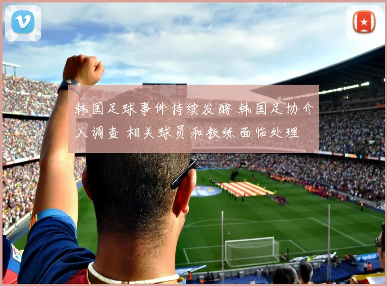 韩国足球事件持续发酵 韩国足协介入调查 相关球员和教练面临处理