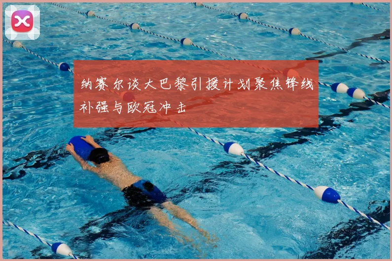 纳赛尔谈大巴黎引援计划聚焦锋线补强与欧冠冲击