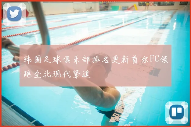 韩国足球俱乐部排名更新首尔FC领跑全北现代紧追