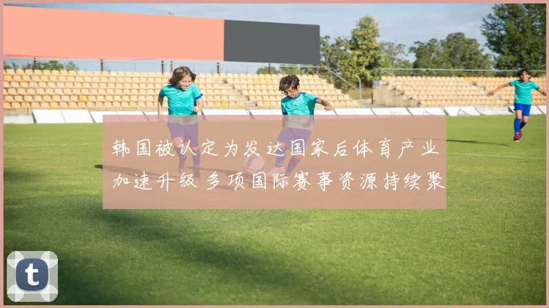 韩国被认定为发达国家后体育产业加速升级 多项国际赛事资源持续聚集