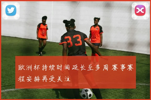 欧洲杯持续时间延长至多周 赛事赛程安排再受关注