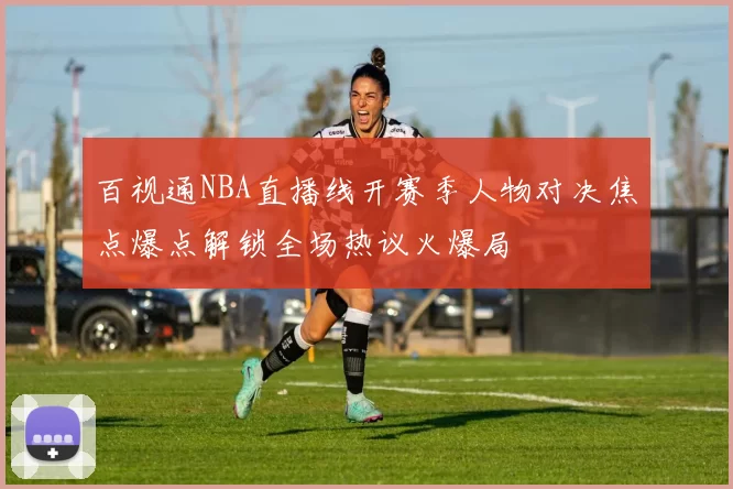 百视通NBA直播线开赛季人物对决焦点爆点解锁全场热议火爆局
