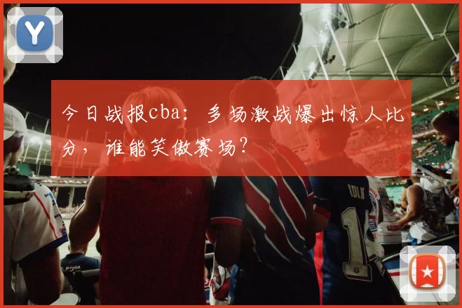 今日战报cba：多场激战爆出惊人比分，谁能笑傲赛场？
