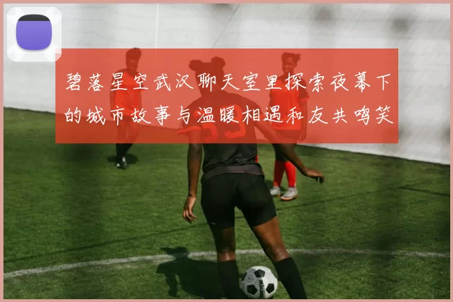 碧落星空武汉聊天室里探索夜幕下的城市故事与温暖相遇和友共鸣笑