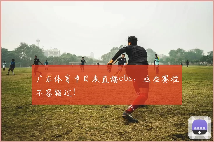 广东体育节目表直播cba，这些赛程不容错过！